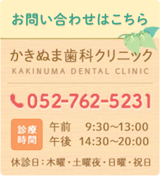 お問い合わせはこちら かきぬま歯科クリニック tel:052-762-5231 診療時間 午前9:30～13:00  午後14:30～20:00 休診日　木曜・土曜夜・日曜・祝日